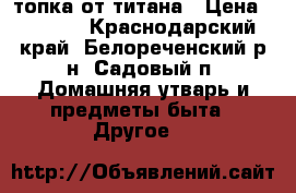 топка от титана › Цена ­ 2 500 - Краснодарский край, Белореченский р-н, Садовый п. Домашняя утварь и предметы быта » Другое   